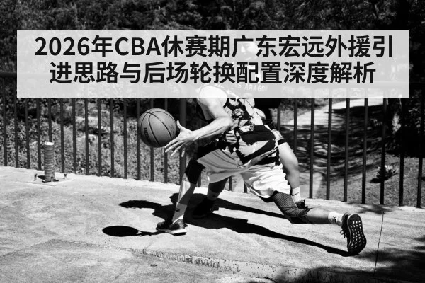 2026年CBA休赛期广东宏远外援引进思路与后场轮换配置深度解析 - jiuyouhui