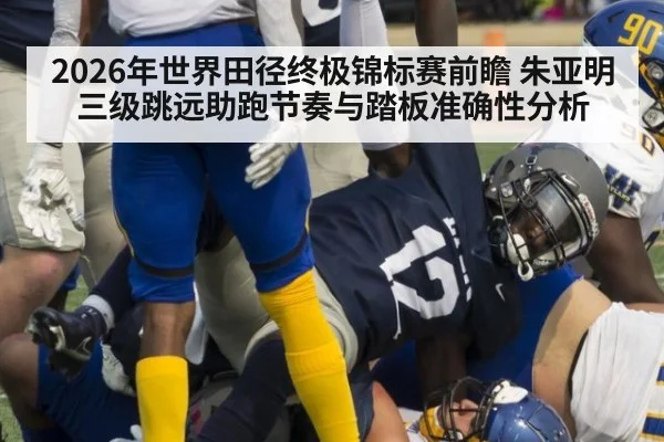 2026年世界田径终极锦标赛前瞻 朱亚明三级跳远助跑节奏与踏板准确性分析